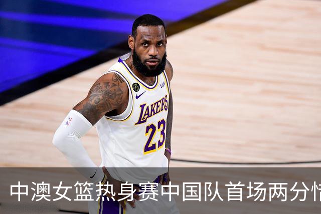 中澳女篮热身赛中国队首场两分惜败