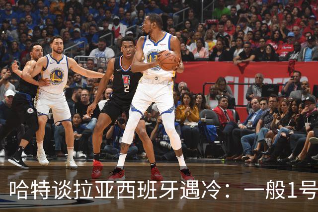 哈特谈拉亚西班牙遇冷：一般1号门将自己不犯错，教练很难换人的