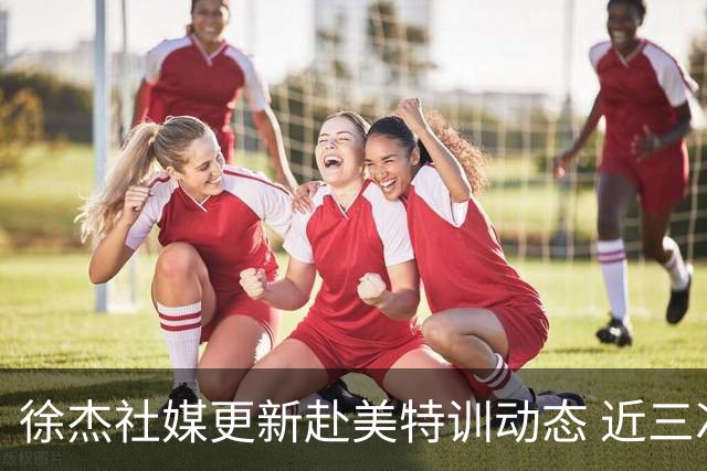 徐杰社媒更新赴美特训动态 近三次入选男篮集训均无缘正规大名单
