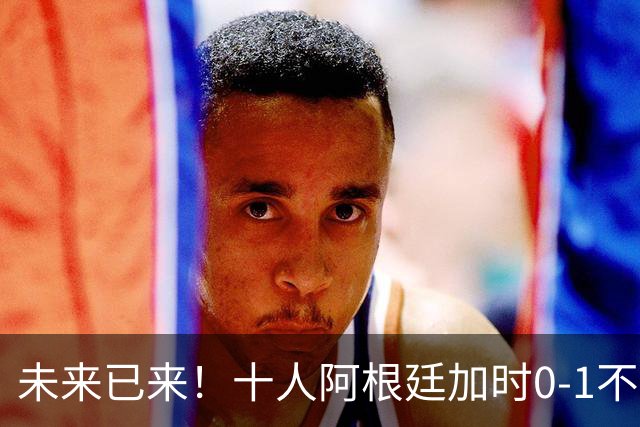 未来已来！十人阿根廷加时0-1不敌西班牙无缘卫冕！