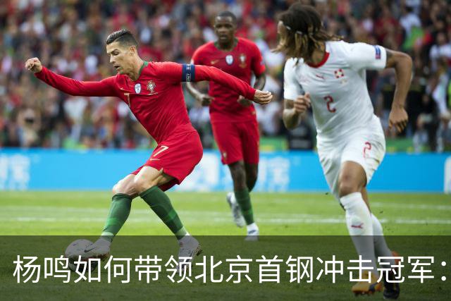 杨鸣如何带领北京首钢冲击冠军：掌握球员选择权与重塑外援阵容