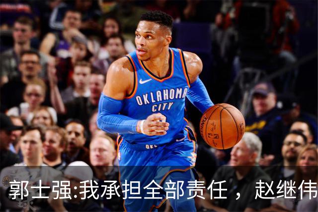 郭士强:我承担全部责任 ，赵继伟:下一场全力以赴 中国男篮有退路了