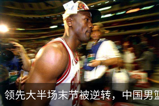 领先大半场末节被逆转，中国男篮长沙热身赛收获一胜一负