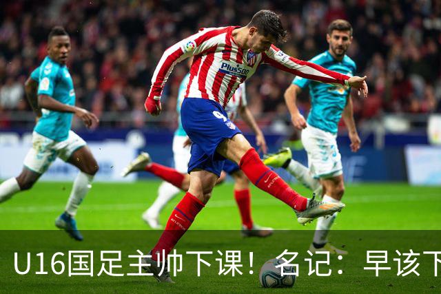 U16国足主帅下课！名记：早该下课了！好在总算是及时刹车止损